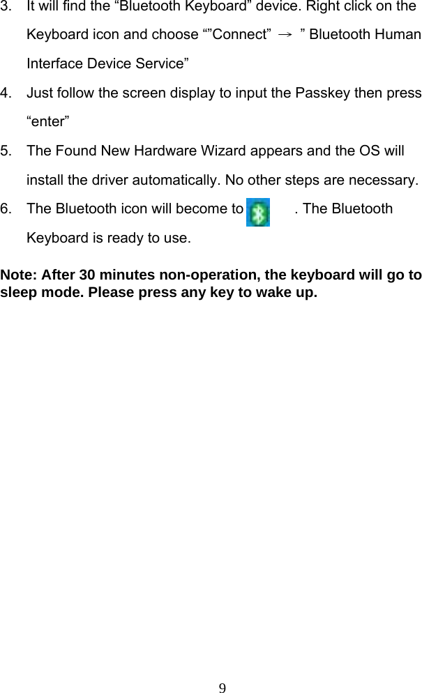  93.  It will find the “Bluetooth Keyboard” device. Right click on the Keyboard icon and choose “”Connect”  →  ” Bluetooth Human Interface Device Service” 4.  Just follow the screen display to input the Passkey then press “enter”  5.  The Found New Hardware Wizard appears and the OS will install the driver automatically. No other steps are necessary. 6.  The Bluetooth icon will become to       . The Bluetooth Keyboard is ready to use.  Note: After 30 minutes non-operation, the keyboard will go to sleep mode. Please press any key to wake up.   