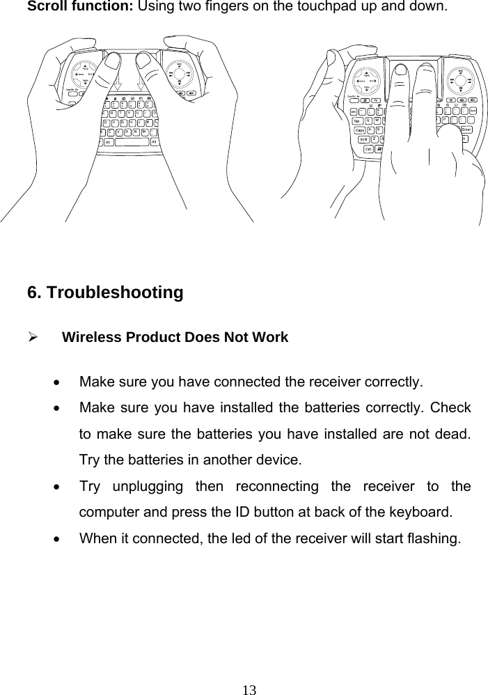  13Scroll function: Using two fingers on the touchpad up and down.           6. Troubleshooting     Wireless Product Does Not Work   Make sure you have connected the receiver correctly.     Make sure you have installed the batteries correctly. Check to make sure the batteries you have installed are not dead. Try the batteries in another device.   Try unplugging then reconnecting the receiver to the computer and press the ID button at back of the keyboard.     When it connected, the led of the receiver will start flashing.     