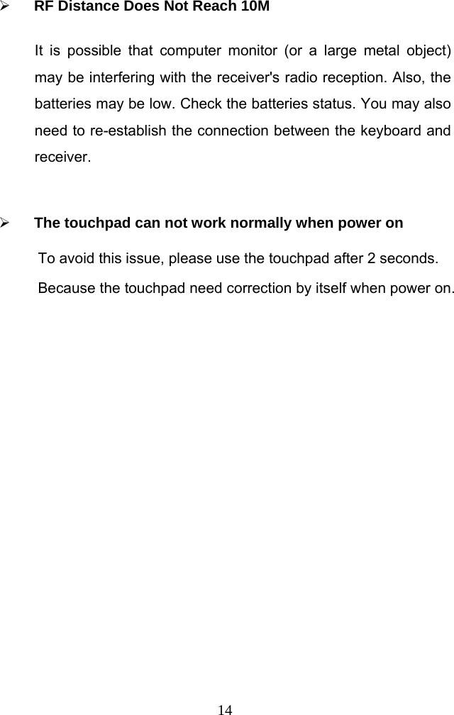  14 RF Distance Does Not Reach 10M It is possible that computer monitor (or a large metal object) may be interfering with the receiver&apos;s radio reception. Also, the batteries may be low. Check the batteries status. You may also need to re-establish the connection between the keyboard and receiver.    The touchpad can not work normally when power on To avoid this issue, please use the touchpad after 2 seconds. Because the touchpad need correction by itself when power on.   