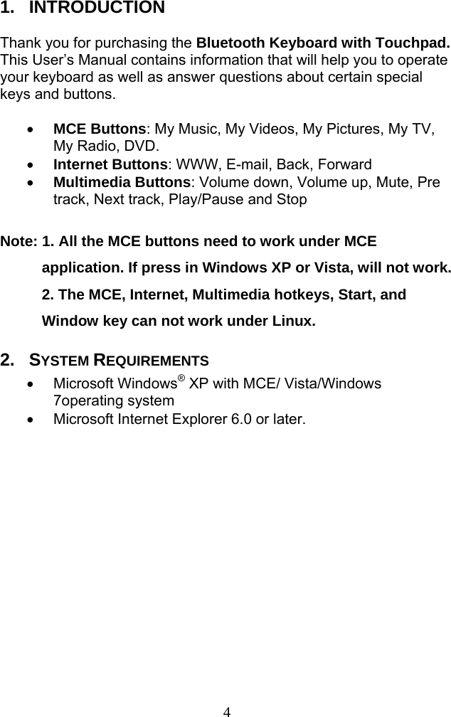  41.  INTRODUCTION  Thank you for purchasing the Bluetooth Keyboard with Touchpad. This User’s Manual contains information that will help you to operate your keyboard as well as answer questions about certain special keys and buttons.    MCE Buttons: My Music, My Videos, My Pictures, My TV, My Radio, DVD.    Internet Buttons: WWW, E-mail, Back, Forward    Multimedia Buttons: Volume down, Volume up, Mute, Pre track, Next track, Play/Pause and Stop    Note: 1. All the MCE buttons need to work under MCE application. If press in Windows XP or Vista, will not work. 2. The MCE, Internet, Multimedia hotkeys, Start, and Window key can not work under Linux.   2.  SYSTEM REQUIREMENTS  Microsoft Windows® XP with MCE/ Vista/Windows 7operating system     Microsoft Internet Explorer 6.0 or later. 