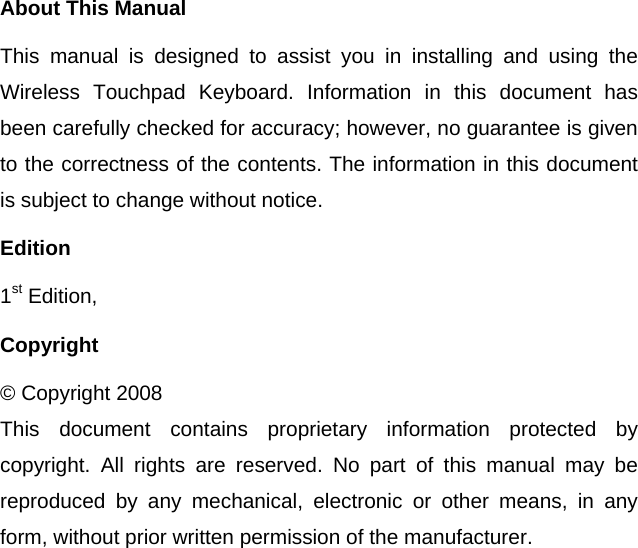  About This Manual This manual is designed to assist you in installing and using the Wireless Touchpad Keyboard. Information in this document has been carefully checked for accuracy; however, no guarantee is given to the correctness of the contents. The information in this document is subject to change without notice. Edition 1st Edition,   Copyright © Copyright 2008 This document contains proprietary information protected by copyright. All rights are reserved. No part of this manual may be reproduced by any mechanical, electronic or other means, in any form, without prior written permission of the manufacturer.  