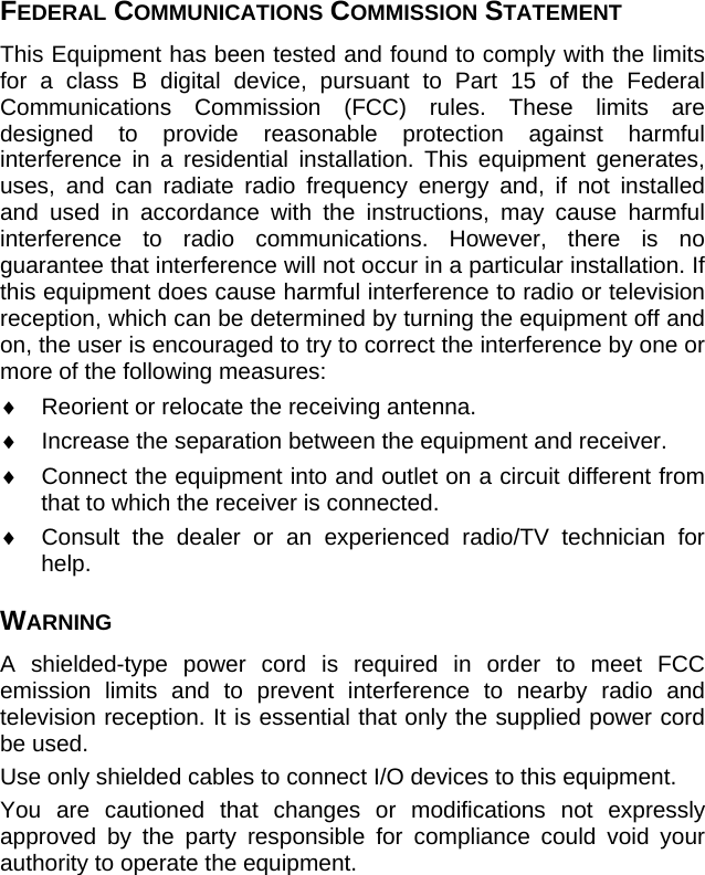 FEDERAL COMMUNICATIONS COMMISSION STATEMENT This Equipment has been tested and found to comply with the limits for a class B digital device, pursuant to Part 15 of the Federal Communications Commission (FCC) rules. These limits are designed to provide reasonable protection against harmful interference in a residential installation. This equipment generates, uses, and can radiate radio frequency energy and, if not installed and used in accordance with the instructions, may cause harmful interference to radio communications. However, there is no guarantee that interference will not occur in a particular installation. If this equipment does cause harmful interference to radio or television reception, which can be determined by turning the equipment off and on, the user is encouraged to try to correct the interference by one or more of the following measures: ♦  Reorient or relocate the receiving antenna. ♦  Increase the separation between the equipment and receiver. ♦  Connect the equipment into and outlet on a circuit different from that to which the receiver is connected. ♦  Consult the dealer or an experienced radio/TV technician for help. WARNING A shielded-type power cord is required in order to meet FCC emission limits and to prevent interference to nearby radio and television reception. It is essential that only the supplied power cord be used. Use only shielded cables to connect I/O devices to this equipment. You are cautioned that changes or modifications not expressly approved by the party responsible for compliance could void your authority to operate the equipment.  