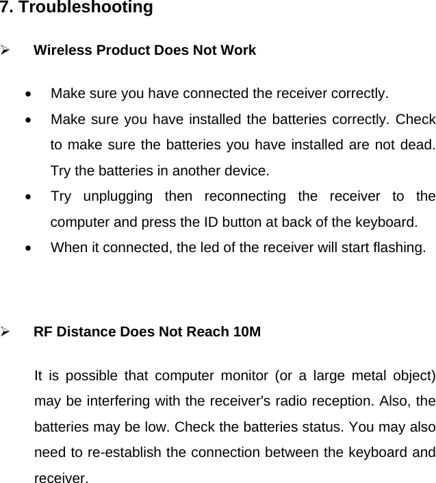7. Troubleshooting    ¾ Wireless Product Does Not Work •  Make sure you have connected the receiver correctly.   •  Make sure you have installed the batteries correctly. Check to make sure the batteries you have installed are not dead. Try the batteries in another device. •  Try unplugging then reconnecting the receiver to the computer and press the ID button at back of the keyboard.   •  When it connected, the led of the receiver will start flashing.    ¾ RF Distance Does Not Reach 10M It is possible that computer monitor (or a large metal object) may be interfering with the receiver&apos;s radio reception. Also, the batteries may be low. Check the batteries status. You may also need to re-establish the connection between the keyboard and receiver.    