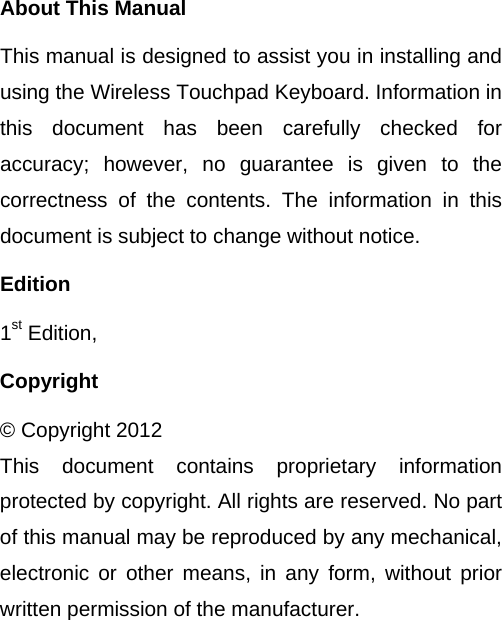 About This Manual This manual is designed to assist you in installing and using the Wireless Touchpad Keyboard. Information in this document has been carefully checked for accuracy; however, no guarantee is given to the correctness of the contents. The information in this document is subject to change without notice. Edition 1st Edition,   Copyright © Copyright 2012 This document contains proprietary information protected by copyright. All rights are reserved. No part of this manual may be reproduced by any mechanical, electronic or other means, in any form, without prior written permission of the manufacturer.  