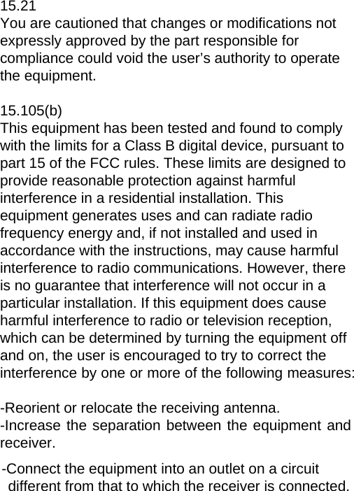 15.21 You are cautioned that changes or modifications not expressly approved by the part responsible for compliance could void the user’s authority to operate the equipment.  15.105(b) This equipment has been tested and found to comply with the limits for a Class B digital device, pursuant to part 15 of the FCC rules. These limits are designed to provide reasonable protection against harmful interference in a residential installation. This equipment generates uses and can radiate radio frequency energy and, if not installed and used in accordance with the instructions, may cause harmful interference to radio communications. However, there is no guarantee that interference will not occur in a particular installation. If this equipment does cause harmful interference to radio or television reception, which can be determined by turning the equipment off and on, the user is encouraged to try to correct the interference by one or more of the following measures:  -Reorient or relocate the receiving antenna. -Increase the separation between the equipment and receiver. -Connect the equipment into an outlet on a circuit different from that to which the receiver is connected. 