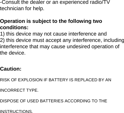 -Consult the dealer or an experienced radio/TV technician for help.   Operation is subject to the following two conditions: 1) this device may not cause interference and 2) this device must accept any interference, including interference that may cause undesired operation of the device.  Caution: RISK OF EXPLOSION IF BATTERY IS REPLACED BY AN INCORRECT TYPE. DISPOSE OF USED BATTERIES ACCORDING TO THE INSTRUCTIONS.  