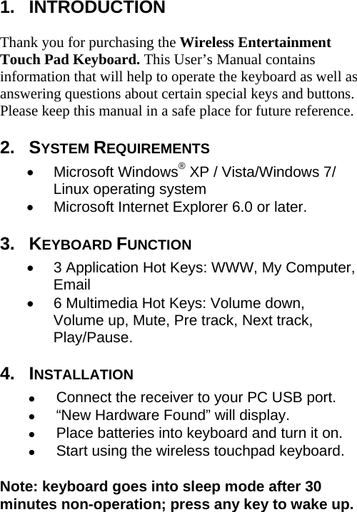 1.  INTRODUCTION  Thank you for purchasing the Wireless Entertainment Touch Pad Keyboard. This User’s Manual contains information that will help to operate the keyboard as well as answering questions about certain special keys and buttons. Please keep this manual in a safe place for future reference. 2.  SYSTEM REQUIREMENTS • Microsoft Windows® XP / Vista/Windows 7/ Linux operating system   •  Microsoft Internet Explorer 6.0 or later. 3.  KEYBOARD FUNCTION •  3 Application Hot Keys: WWW, My Computer, Email •  6 Multimedia Hot Keys: Volume down, Volume up, Mute, Pre track, Next track, Play/Pause. 4.  INSTALLATION z Connect the receiver to your PC USB port. z “New Hardware Found” will display. z Place batteries into keyboard and turn it on. z Start using the wireless touchpad keyboard.  Note: keyboard goes into sleep mode after 30 minutes non-operation; press any key to wake up.       