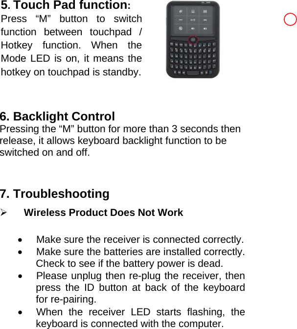 5. Touch Pad function: Press “M” button to switch function between touchpad /Hotkey function. When the Mode LED is on, it means the hotkey on touchpad is standby.  6. Backlight Control Pressing the “M” button for more than 3 seconds then release, it allows keyboard backlight function to be switched on and off.   7. Troubleshooting   ¾ Wireless Product Does Not Work •  Make sure the receiver is connected correctly.   •  Make sure the batteries are installed correctly. Check to see if the battery power is dead. •  Please unplug then re-plug the receiver, then press the ID button at back of the keyboard for re-pairing.   •  When the receiver LED starts flashing, the keyboard is connected with the computer.  