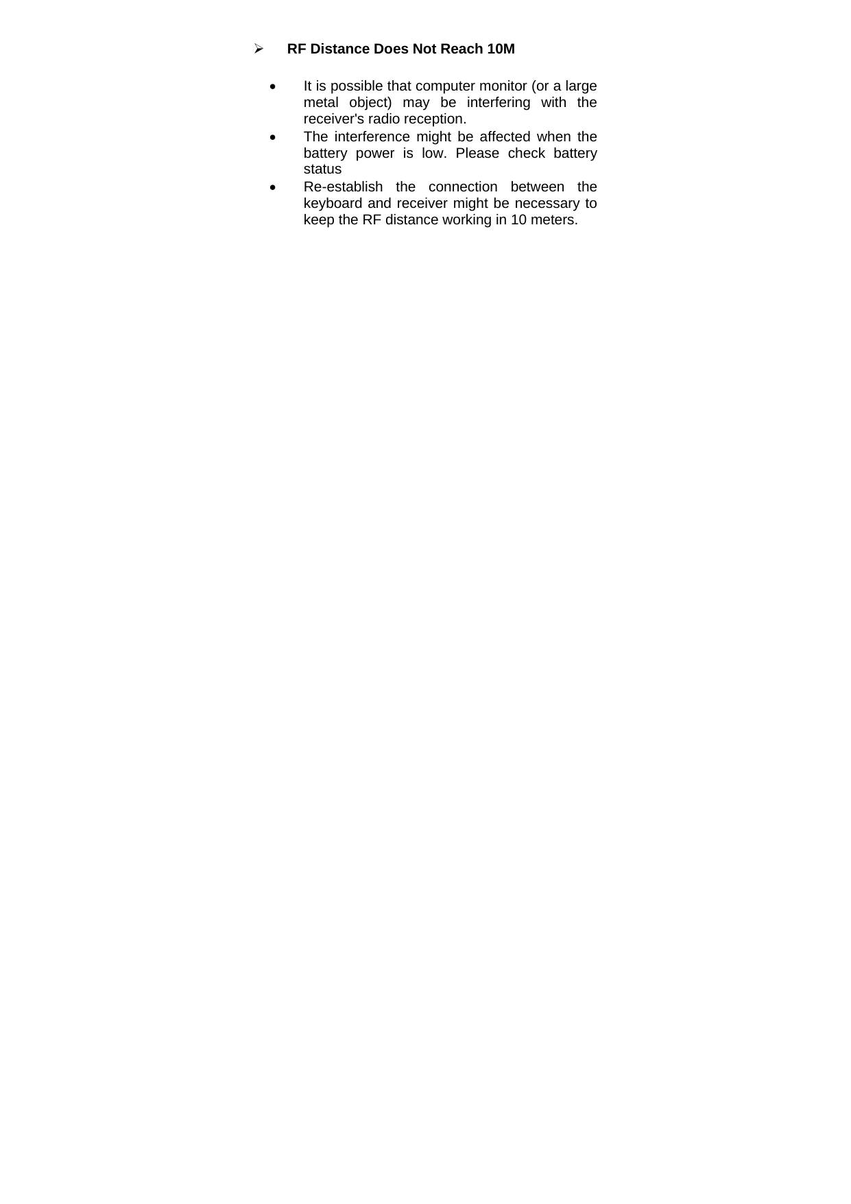 ¾ RF Distance Does Not Reach 10M •  It is possible that computer monitor (or a large metal object) may be interfering with the receiver&apos;s radio reception. •  The interference might be affected when the battery power is low. Please check battery status •  Re-establish the connection between the keyboard and receiver might be necessary to keep the RF distance working in 10 meters.     