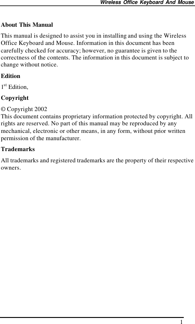 Wireless Office Keyboard And Mouse 1 About This Manual This manual is designed to assist you in installing and using the Wireless Office Keyboard and Mouse. Information in this document has been carefully checked for accuracy; however, no guarantee is given to the correctness of the contents. The information in this document is subject to change without notice. Edition 1st Edition,   Copyright © Copyright 2002 This document contains proprietary information protected by copyright. All rights are reserved. No part of this manual may be reproduced by any mechanical, electronic or other means, in any form, without prior written permission of the manufacturer. Trademarks All trademarks and registered trademarks are the property of their respective owners. 