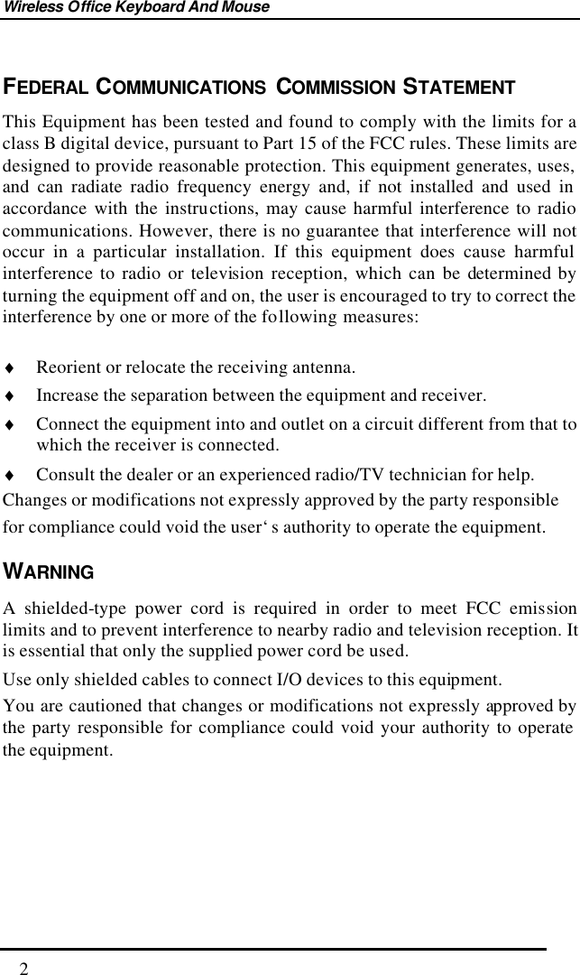 Wireless Office Keyboard And Mouse  2 FEDERAL COMMUNICATIONS COMMISSION STATEMENT This Equipment has been tested and found to comply with the limits for a class B digital device, pursuant to Part 15 of the FCC rules. These limits are designed to provide reasonable protection. This equipment generates, uses, and can radiate radio frequency energy and, if not installed and used in accordance with the instructions, may cause harmful interference to radio communications. However, there is no guarantee that interference will not occur in a particular installation. If this equipment does cause harmful interference to radio or television reception, which can be determined by turning the equipment off and on, the user is encouraged to try to correct the interference by one or more of the following measures:  ♦ Reorient or relocate the receiving antenna. ♦ Increase the separation between the equipment and receiver. ♦ Connect the equipment into and outlet on a circuit different from that to which the receiver is connected. ♦ Consult the dealer or an experienced radio/TV technician for help. Changes or modifications not expressly approved by the party responsible for compliance could void the user‘s authority to operate the equipment. WARNING A shielded-type power cord is required in order to meet FCC emission limits and to prevent interference to nearby radio and television reception. It is essential that only the supplied power cord be used. Use only shielded cables to connect I/O devices to this equipment. You are cautioned that changes or modifications not expressly approved by the party responsible for compliance could void your authority to operate the equipment.        