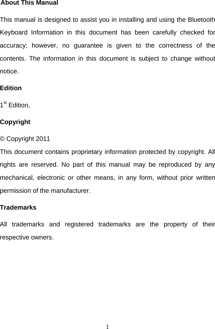 1 About This Manual This manual is designed to assist you in installing and using the Bluetooth Keyboard Information in this document has been carefully checked for accuracy; however, no guarantee is given to the correctness of the contents. The information in this document is subject to change without notice. Edition 1st Edition,  Copyright © Copyright 2011 This document contains proprietary information protected by copyright. All rights are reserved. No part of this manual may be reproduced by any mechanical, electronic or other means, in any form, without prior written permission of the manufacturer. Trademarks All trademarks and registered trademarks are the property of their respective owners.   