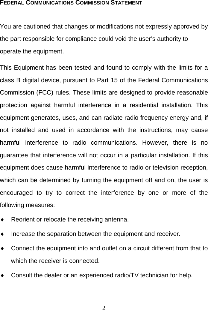 2 FEDERAL COMMUNICATIONS COMMISSION STATEMENT You are cautioned that changes or modifications not expressly approved by the part responsible for compliance could void the user’s authority to operate the equipment. This Equipment has been tested and found to comply with the limits for a class B digital device, pursuant to Part 15 of the Federal Communications Commission (FCC) rules. These limits are designed to provide reasonable protection against harmful interference in a residential installation. This equipment generates, uses, and can radiate radio frequency energy and, if not installed and used in accordance with the instructions, may cause harmful interference to radio communications. However, there is no guarantee that interference will not occur in a particular installation. If this equipment does cause harmful interference to radio or television reception, which can be determined by turning the equipment off and on, the user is encouraged to try to correct the interference by one or more of the following measures: ♦  Reorient or relocate the receiving antenna. ♦  Increase the separation between the equipment and receiver. ♦  Connect the equipment into and outlet on a circuit different from that to which the receiver is connected. ♦  Consult the dealer or an experienced radio/TV technician for help.  