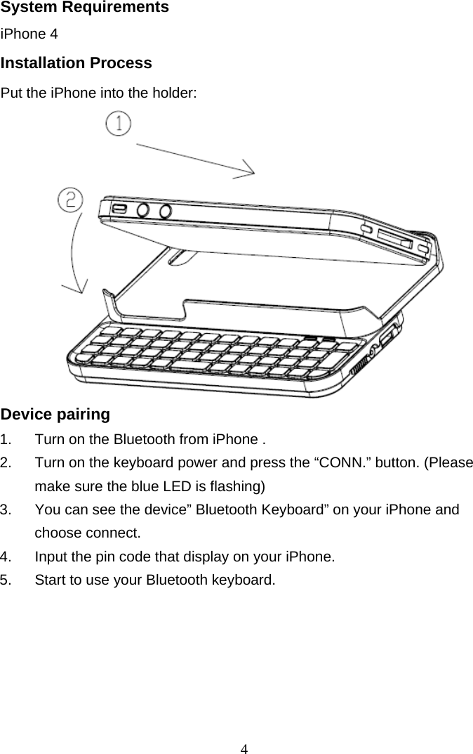 4 System Requirements iPhone 4 Installation Process Put the iPhone into the holder:           Device pairing 1.  Turn on the Bluetooth from iPhone . 2.  Turn on the keyboard power and press the “CONN.” button. (Please make sure the blue LED is flashing) 3.  You can see the device” Bluetooth Keyboard” on your iPhone and choose connect. 4.  Input the pin code that display on your iPhone. 5.  Start to use your Bluetooth keyboard. 