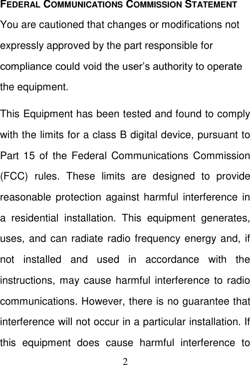  2 FEDERAL COMMUNICATIONS COMMISSION STATEMENT You are cautioned that changes or modifications not expressly approved by the part responsible for compliance could void the user’s authority to operate the equipment. This Equipment has been tested and found to comply with the limits for a class B digital device, pursuant to Part 15 of  the Federal Communications Commission (FCC)  rules.  These  limits  are  designed  to  provide reasonable  protection against harmful interference  in a  residential  installation.  This  equipment  generates, uses, and can radiate radio frequency energy and, if not  installed  and  used  in  accordance  with  the instructions, may cause  harmful interference  to  radio communications. However, there is no guarantee that interference will not occur in a particular installation. If this  equipment  does  cause  harmful  interference  to 