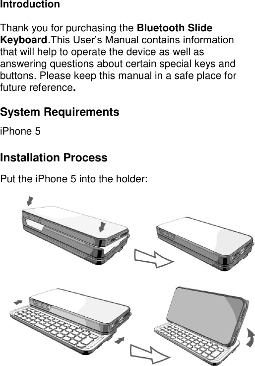  5 Introduction  Thank you for purchasing the Bluetooth Slide Keyboard.This User’s Manual contains information that will help to operate the device as well as answering questions about certain special keys and buttons. Please keep this manual in a safe place for future reference.  System Requirements iPhone 5  Installation Process Put the iPhone 5 into the holder:         