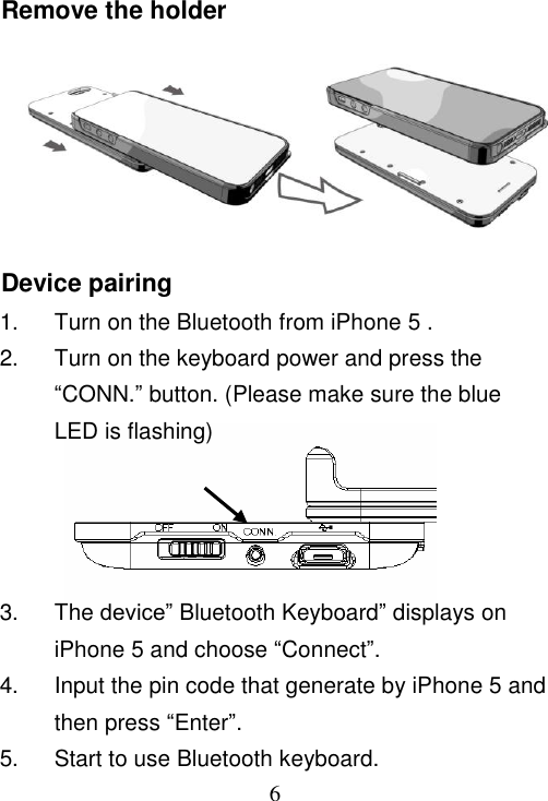  6 Remove the holder      Device pairing 1.  Turn on the Bluetooth from iPhone 5 . 2.  Turn on the keyboard power and press the “CONN.” button. (Please make sure the blue LED is flashing)     3.  The device” Bluetooth Keyboard” displays on  iPhone 5 and choose “Connect”. 4.  Input the pin code that generate by iPhone 5 and then press “Enter”. 5.  Start to use Bluetooth keyboard. 