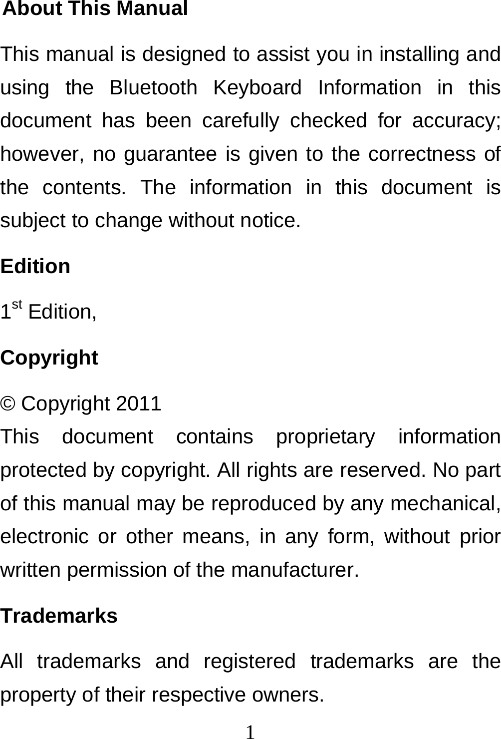  1About This Manual This manual is designed to assist you in installing and using the Bluetooth Keyboard Information in this document has been carefully checked for accuracy; however, no guarantee is given to the correctness of the contents. The information in this document is subject to change without notice. Edition 1st Edition,  Copyright © Copyright 2011 This document contains proprietary information protected by copyright. All rights are reserved. No part of this manual may be reproduced by any mechanical, electronic or other means, in any form, without prior written permission of the manufacturer. Trademarks All trademarks and registered trademarks are the property of their respective owners. 