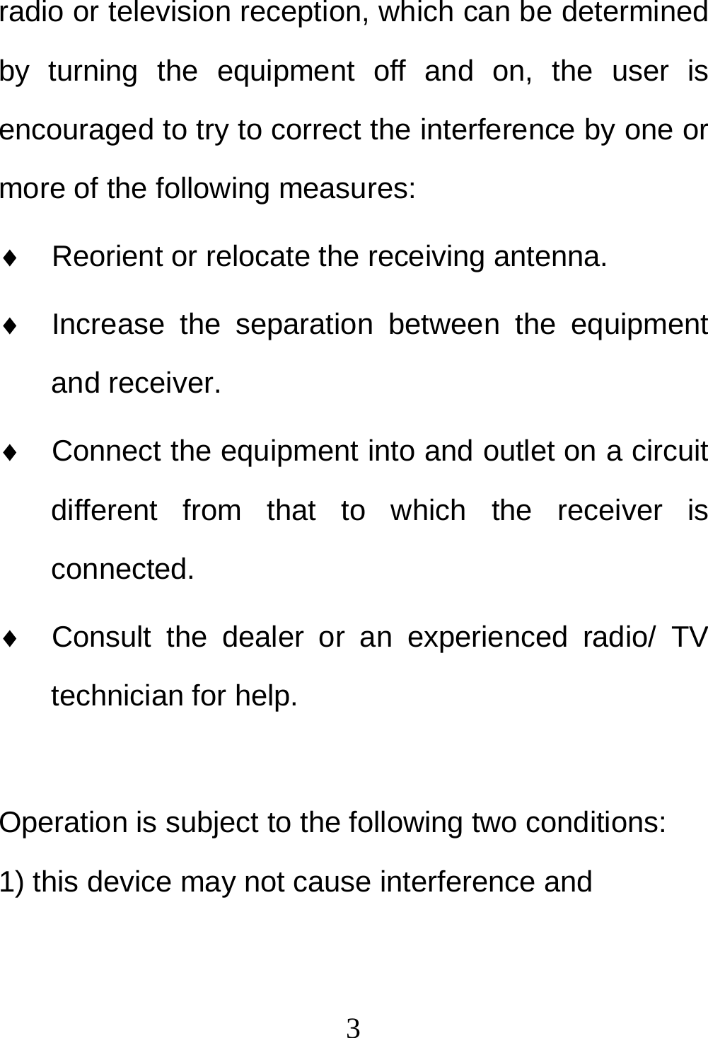  3radio or television reception, which can be determined by turning the equipment off and on, the user is encouraged to try to correct the interference by one or more of the following measures: ♦  Reorient or relocate the receiving antenna. ♦  Increase the separation between the equipment and receiver. ♦  Connect the equipment into and outlet on a circuit different from that to which the receiver is connected. ♦  Consult the dealer or an experienced radio/ TV technician for help.  Operation is subject to the following two conditions: 1) this device may not cause interference and 