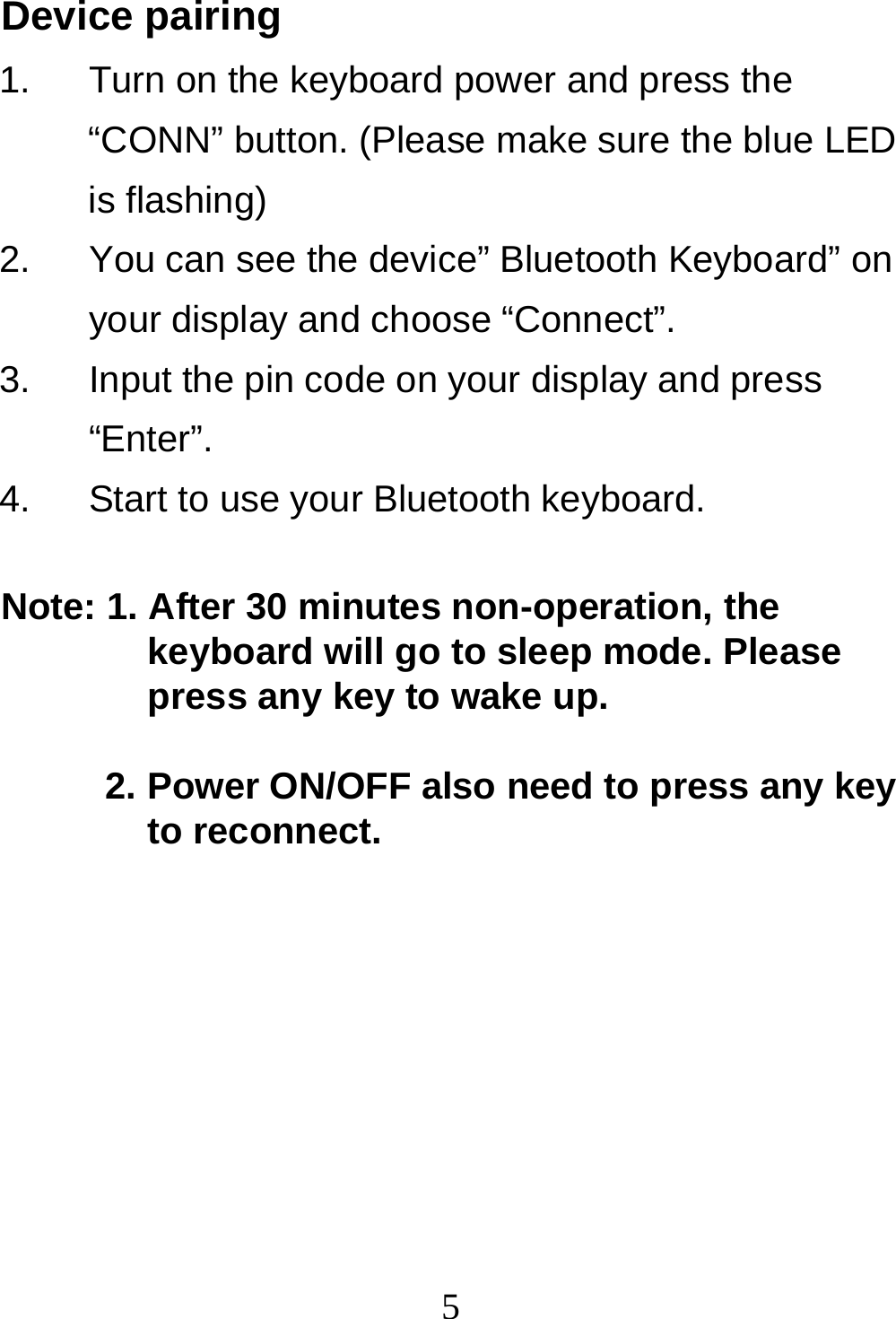  5Device pairing 1.  Turn on the keyboard power and press the “CONN” button. (Please make sure the blue LED is flashing) 2.  You can see the device” Bluetooth Keyboard” on your display and choose “Connect”. 3.  Input the pin code on your display and press “Enter”. 4.  Start to use your Bluetooth keyboard.  Note: 1. After 30 minutes non-operation, the keyboard will go to sleep mode. Please press any key to wake up.   2. Power ON/OFF also need to press any key to reconnect.  