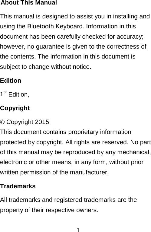  1 About This Manual This manual is designed to assist you in installing and using the Bluetooth Keyboard. Information in this document has been carefully checked for accuracy; however, no guarantee is given to the correctness of the contents. The information in this document is subject to change without notice. Edition 1st Edition,  Copyright © Copyright 2015 This document contains proprietary information protected by copyright. All rights are reserved. No part of this manual may be reproduced by any mechanical, electronic or other means, in any form, without prior written permission of the manufacturer. Trademarks All trademarks and registered trademarks are the property of their respective owners. 