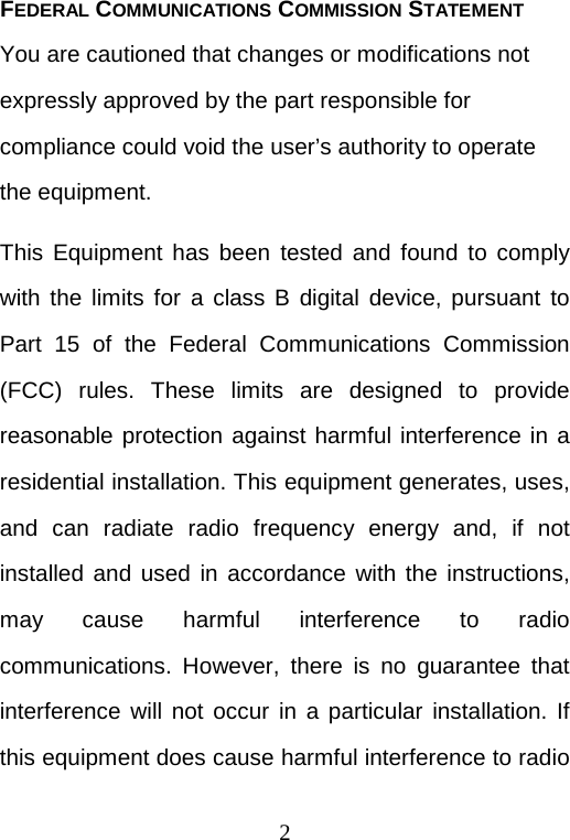  2 FEDERAL COMMUNICATIONS COMMISSION STATEMENT You are cautioned that changes or modifications not expressly approved by the part responsible for compliance could void the user’s authority to operate the equipment. This Equipment has been tested and found to comply with the limits for a class B digital device, pursuant to Part 15 of the Federal Communications Commission (FCC) rules. These limits are designed to provide reasonable protection against harmful interference in a residential installation. This equipment generates, uses, and can radiate radio frequency energy and, if not installed and used in accordance with the instructions, may cause harmful interference to radio communications. However, there is no guarantee that interference will not occur in a particular installation. If this equipment does cause harmful interference to radio 