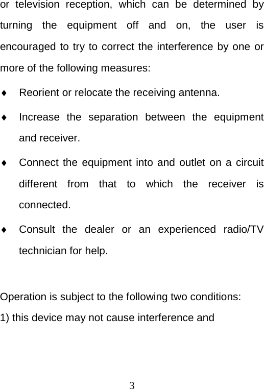  3 or television reception, which can be determined by turning the equipment off and on, the user is encouraged to try to correct the interference by one or more of the following measures: ♦ Reorient or relocate the receiving antenna. ♦ Increase the separation between the equipment and receiver. ♦ Connect the equipment into and outlet on a circuit different from that to which the receiver is connected. ♦ Consult the dealer or an experienced radio/TV technician for help.  Operation is subject to the following two conditions: 1) this device may not cause interference and 