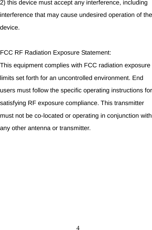 4 2) this device must accept any interference, including interference that may cause undesired operation of the device.  FCC RF Radiation Exposure Statement: This equipment complies with FCC radiation exposure limits set forth for an uncontrolled environment. End users must follow the specific operating instructions for satisfying RF exposure compliance. This transmitter must not be co-located or operating in conjunction with any other antenna or transmitter. 