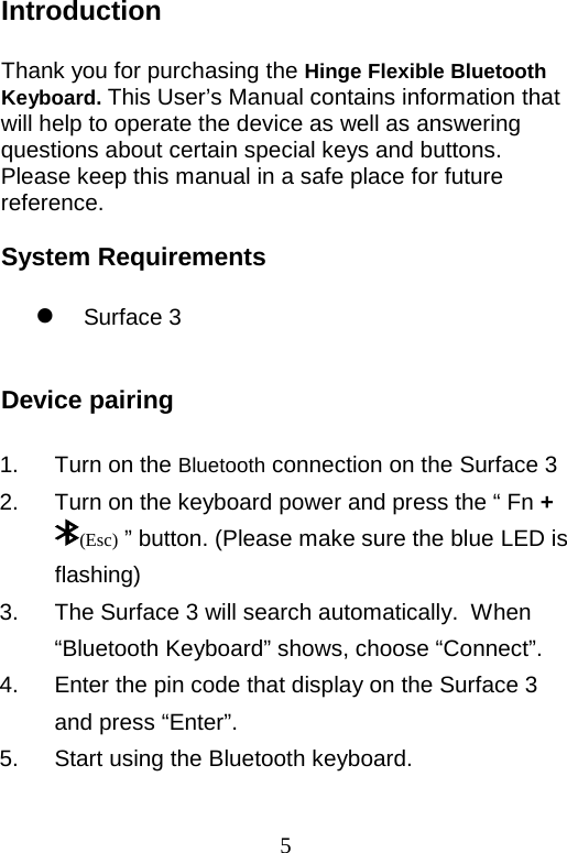  5 Introduction  Thank you for purchasing the Hinge Flexible Bluetooth Keyboard. This User’s Manual contains information that will help to operate the device as well as answering questions about certain special keys and buttons. Please keep this manual in a safe place for future reference.  System Requirements   Surface 3   Device pairing    1. Turn on the Bluetooth connection on the Surface 3 2.  Turn on the keyboard power and press the “ Fn + (Esc) ” button. (Please make sure the blue LED is flashing) 3. The Surface 3 will search automatically.  When “Bluetooth Keyboard” shows, choose “Connect”. 4. Enter the pin code that display on the Surface 3 and press “Enter”. 5. Start using the Bluetooth keyboard.  