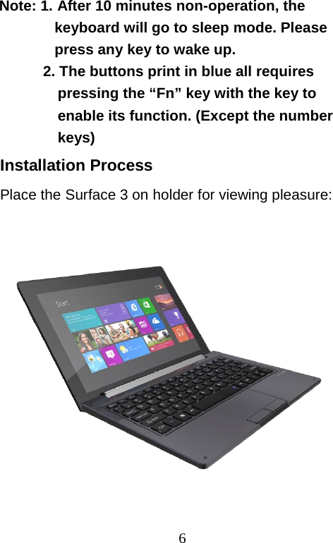  6 Note: 1. After 10 minutes non-operation, the  keyboard will go to sleep mode. Please  press any key to wake up.  2. The buttons print in blue all requires pressing the “Fn” key with the key to enable its function. (Except the number keys) Installation Process Place the Surface 3 on holder for viewing pleasure:                                      圖     