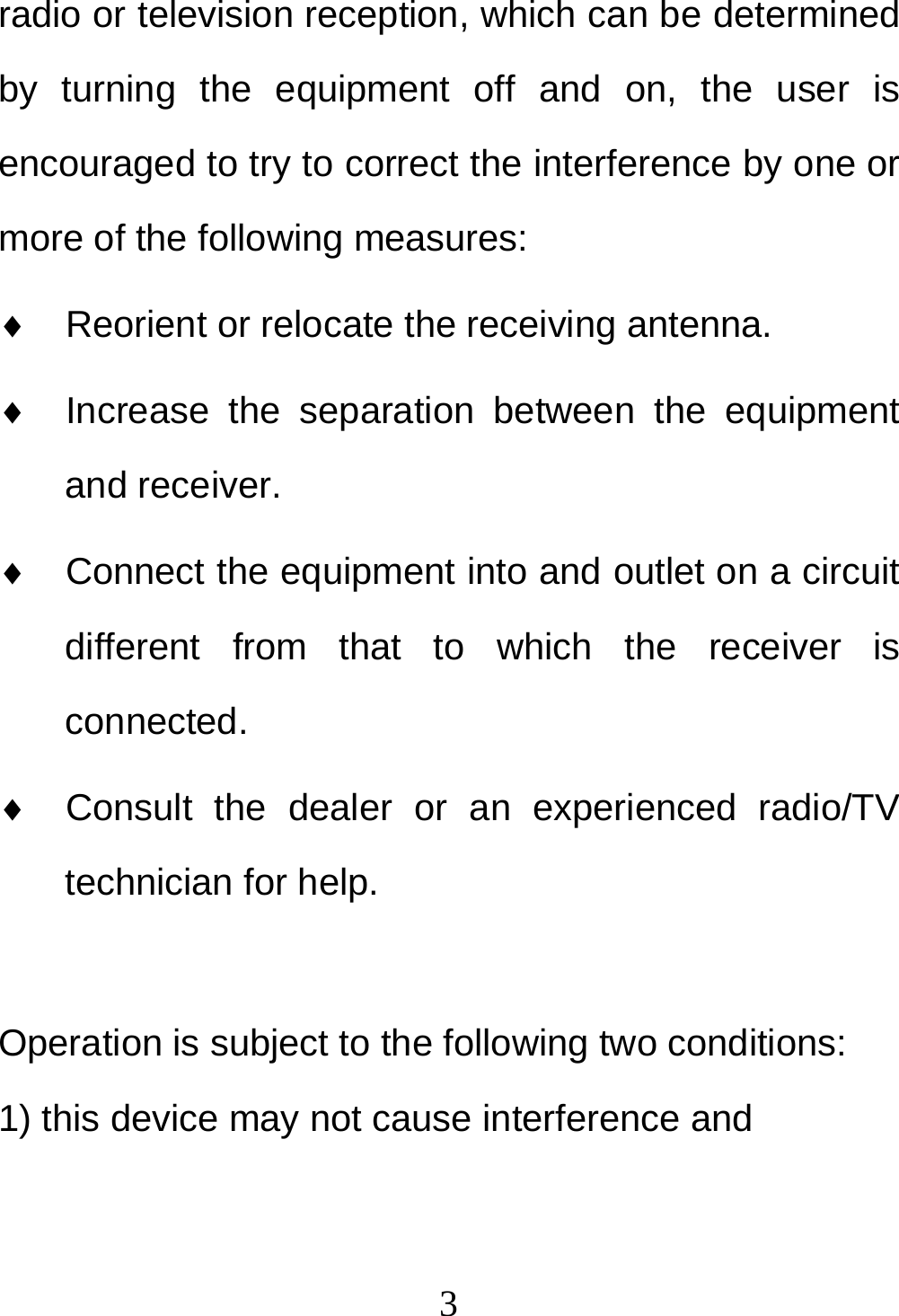  3radio or television reception, which can be determined by turning the equipment off and on, the user is encouraged to try to correct the interference by one or more of the following measures: ♦  Reorient or relocate the receiving antenna. ♦  Increase the separation between the equipment and receiver. ♦  Connect the equipment into and outlet on a circuit different from that to which the receiver is connected. ♦  Consult the dealer or an experienced radio/TV technician for help.  Operation is subject to the following two conditions: 1) this device may not cause interference and 
