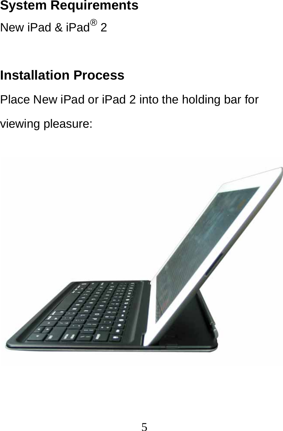  5System Requirements New iPad &amp; iPad® 2  Installation Process Place New iPad or iPad 2 into the holding bar for viewing pleasure:             