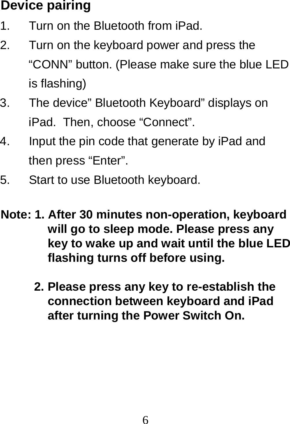  6Device pairing 1.  Turn on the Bluetooth from iPad. 2.  Turn on the keyboard power and press the “CONN” button. (Please make sure the blue LED is flashing) 3.  The device” Bluetooth Keyboard” displays on iPad.  Then, choose “Connect”. 4.  Input the pin code that generate by iPad and then press “Enter”. 5.  Start to use Bluetooth keyboard.  Note: 1. After 30 minutes non-operation, keyboard will go to sleep mode. Please press any key to wake up and wait until the blue LED flashing turns off before using.   2. Please press any key to re-establish the connection between keyboard and iPad after turning the Power Switch On.  