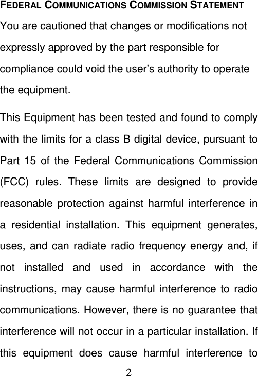  2FEDERAL COMMUNICATIONS COMMISSION STATEMENT You are cautioned that changes or modifications not expressly approved by the part responsible for compliance could void the user’s authority to operate the equipment. This Equipment has been tested and found to comply with the limits for a class B digital device, pursuant to Part 15 of the Federal Communications Commission (FCC) rules. These limits are designed to provide reasonable protection against harmful interference in a residential installation. This equipment generates, uses, and can radiate radio frequency energy and, if not installed and used in accordance with the instructions, may cause harmful interference to radio communications. However, there is no guarantee that interference will not occur in a particular installation. If this equipment does cause harmful interference to 