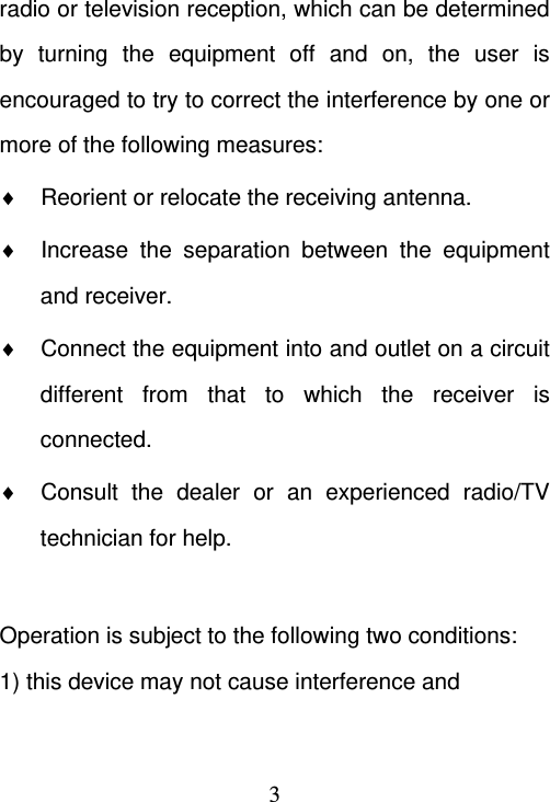  3radio or television reception, which can be determined by turning the equipment off and on, the user is encouraged to try to correct the interference by one or more of the following measures:   Reorient or relocate the receiving antenna.   Increase the separation between the equipment and receiver.   Connect the equipment into and outlet on a circuit different from that to which the receiver is connected.   Consult the dealer or an experienced radio/TV technician for help.  Operation is subject to the following two conditions: 1) this device may not cause interference and 