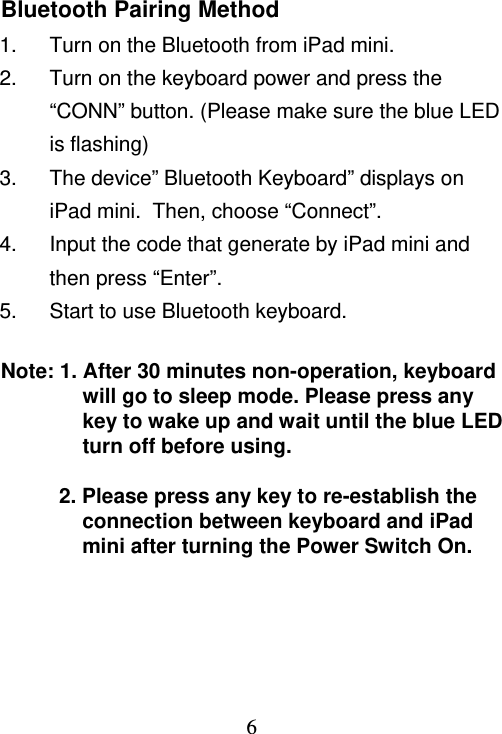  6Bluetooth Pairing Method 1.  Turn on the Bluetooth from iPad mini. 2.  Turn on the keyboard power and press the “CONN” button. (Please make sure the blue LED is flashing) 3.  The device” Bluetooth Keyboard” displays on iPad mini.  Then, choose “Connect”. 4.  Input the code that generate by iPad mini and then press “Enter”. 5.  Start to use Bluetooth keyboard.  Note: 1. After 30 minutes non-operation, keyboard will go to sleep mode. Please press any key to wake up and wait until the blue LED turn off before using.   2. Please press any key to re-establish the connection between keyboard and iPad mini after turning the Power Switch On.  