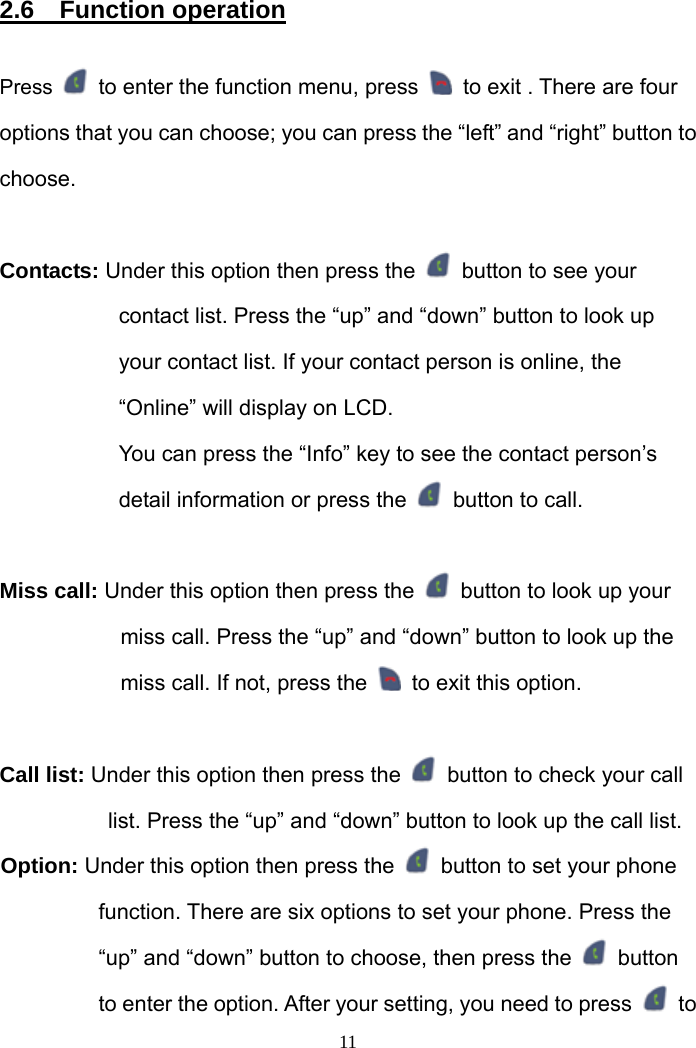  2.6  Function operation  Press    to enter the function menu, press    to exit . There are four options that you can choose; you can press the “left” and “right” button to choose.  Contacts: Under this option then press the    button to see your contact list. Press the “up” and “down” button to look up your contact list. If your contact person is online, the “Online” will display on LCD.   You can press the “Info” key to see the contact person’s detail information or press the    button to call.  Miss call: Under this option then press the    button to look up your miss call. Press the “up” and “down” button to look up the miss call. If not, press the    to exit this option.  Call list: Under this option then press the    button to check your call list. Press the “up” and “down” button to look up the call list. Option: Under this option then press the    button to set your phone function. There are six options to set your phone. Press the “up” and “down” button to choose, then press the   button to enter the option. After your setting, you need to press   to  11