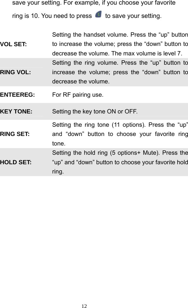 save your setting. For example, if you choose your favorite ring is 10. You need to press    to save your setting.    VOL SET:   Setting the handset volume. Press the “up” button to increase the volume; press the “down” button to decrease the volume. The max volume is level 7. RING VOL: Setting the ring volume. Press the “up” button to increase the volume; press the “down” button to decrease the volume. ENTEEREG:  For RF pairing use. KEY TONE:  Setting the key tone ON or OFF. RING SET: Setting the ring tone (11 options). Press the “up” and “down” button to choose your favorite ring tone. HOLD SET: Setting the hold ring (5 options+ Mute). Press the “up” and “down” button to choose your favorite hold ring.  12