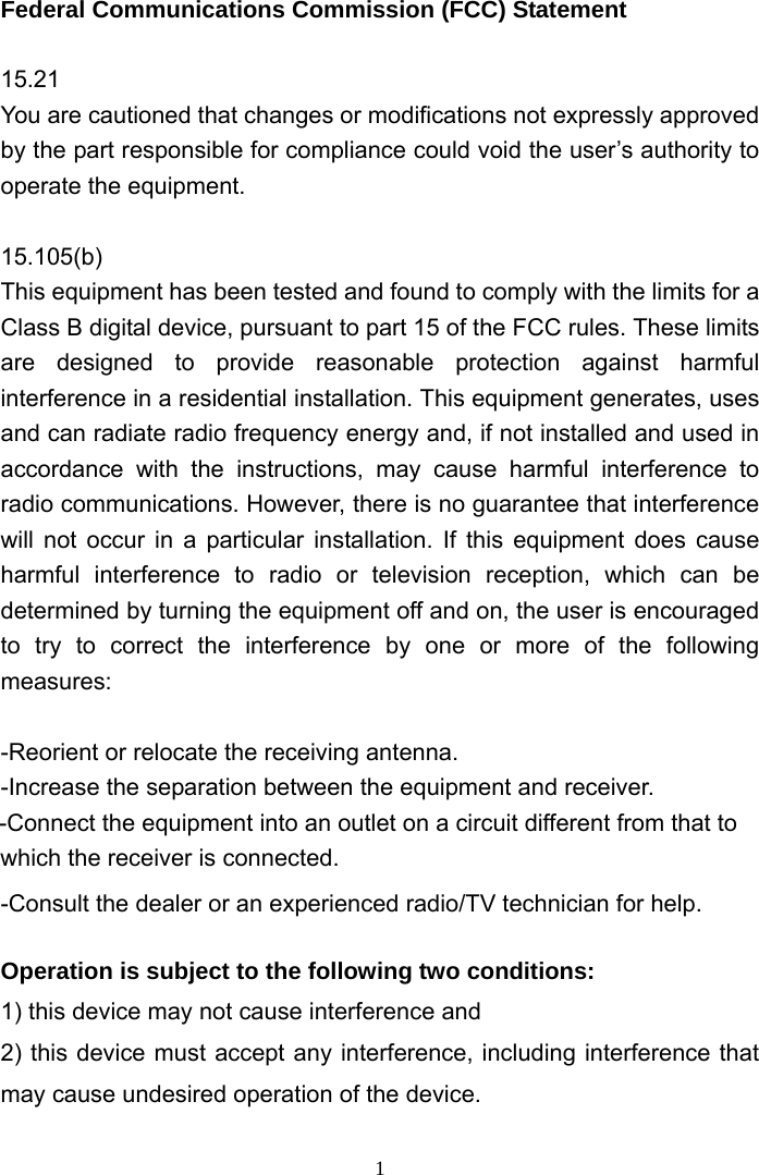 Federal Communications Commission (FCC) Statement  15.21 You are cautioned that changes or modifications not expressly approved by the part responsible for compliance could void the user’s authority to operate the equipment.  15.105(b) This equipment has been tested and found to comply with the limits for a Class B digital device, pursuant to part 15 of the FCC rules. These limits are designed to provide reasonable protection against harmful interference in a residential installation. This equipment generates, uses and can radiate radio frequency energy and, if not installed and used in accordance with the instructions, may cause harmful interference to radio communications. However, there is no guarantee that interference will not occur in a particular installation. If this equipment does cause harmful interference to radio or television reception, which can be determined by turning the equipment off and on, the user is encouraged to try to correct the interference by one or more of the following measures:  -Reorient or relocate the receiving antenna. -Increase the separation between the equipment and receiver. -Connect the equipment into an outlet on a circuit different from that to which the receiver is connected. -Consult the dealer or an experienced radio/TV technician for help.  Operation is subject to the following two conditions: 1) this device may not cause interference and 2) this device must accept any interference, including interference that may cause undesired operation of the device.  1