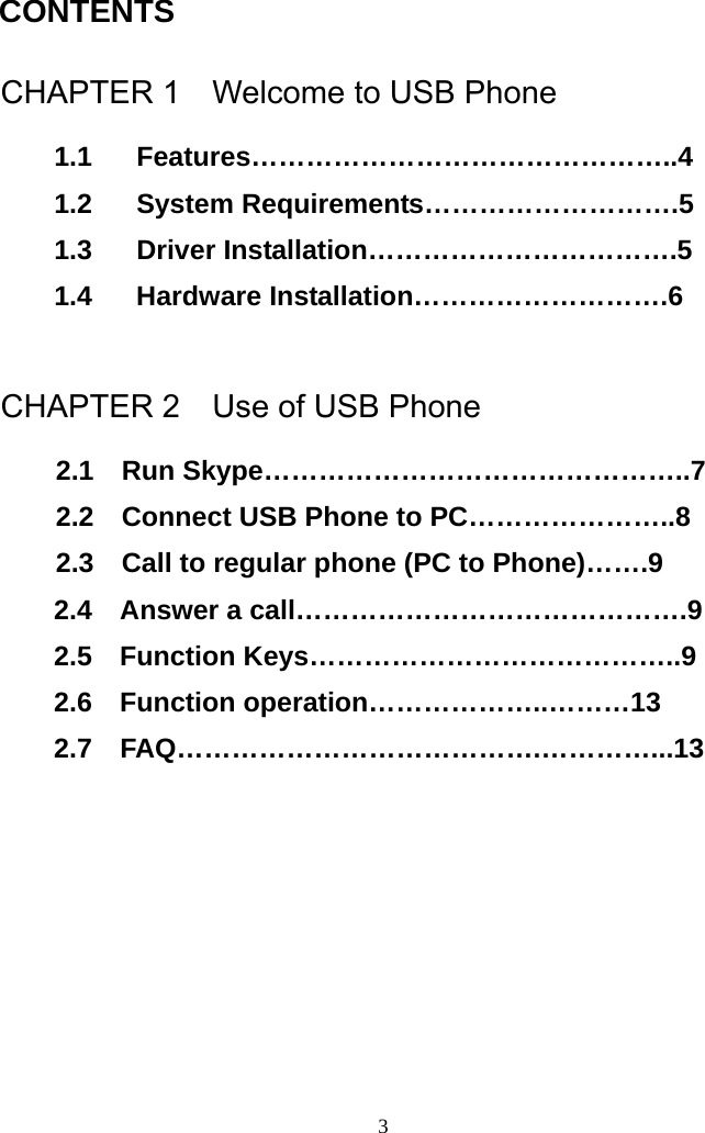  CONTENTS  CHAPTER 1    Welcome to USB Phone 1.1 Features………………………………………..4 1.2 System Requirements……………………….5 1.3 Driver Installation…………………………….5 1.4 Hardware Installation……………………….6  CHAPTER 2    Use of USB Phone   2.1  Run Skype………………………………………..7 2.2    Connect USB Phone to PC…………………..8 2.3    Call to regular phone (PC to Phone)…….9 2.4  Answer a call…………………………………….9 2.5  Function Keys…………………………………..9 2.6  Function operation………………..………13 2.7  FAQ………………………………….…………...13        3