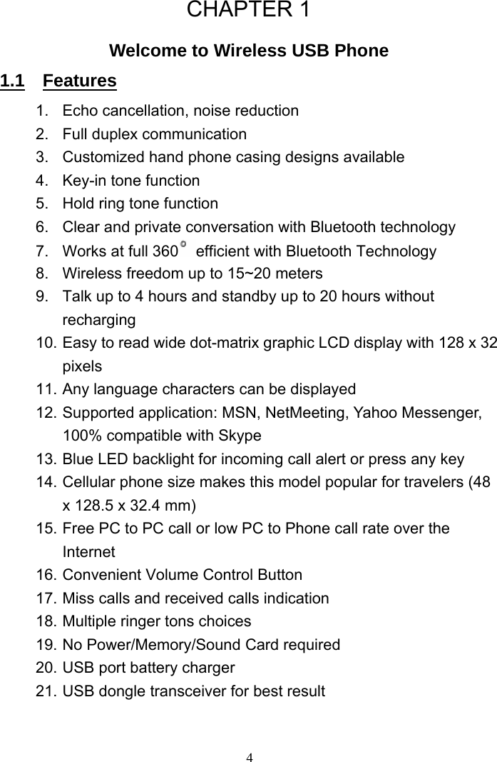 CHAPTER 1 Welcome to Wireless USB Phone 1.1  Features 1. Echo cancellation, noise reduction 2.  Full duplex communication 3.  Customized hand phone casing designs available   4.  Key-in tone function 5.  Hold ring tone function 6.  Clear and private conversation with Bluetooth technology   7.  Works at full 360 efficient with Bluetooth Technology   8.  Wireless freedom up to 15~20 meters     9.  Talk up to 4 hours and standby up to 20 hours without recharging  10. Easy to read wide dot-matrix graphic LCD display with 128 x 32 pixels 11. Any language characters can be displayed   12. Supported application: MSN, NetMeeting, Yahoo Messenger, 100% compatible with Skype 13. Blue LED backlight for incoming call alert or press any key 14. Cellular phone size makes this model popular for travelers (48 x 128.5 x 32.4 mm) 15. Free PC to PC call or low PC to Phone call rate over the Internet 16. Convenient Volume Control Button 17. Miss calls and received calls indication   18. Multiple ringer tons choices   19. No Power/Memory/Sound Card required 20. USB port battery charger   21. USB dongle transceiver for best result   4