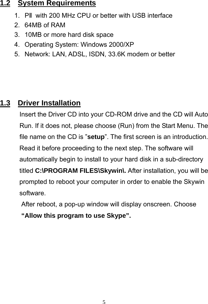   1.2  System Requirements 1. PⅡwith 200 MHz CPU or better with USB interface 2.  64MB of RAM   3.  10MB or more hard disk space   4.  Operating System: Windows 2000/XP 5.  Network: LAN, ADSL, ISDN, 33.6K modem or better     1.3  Driver Installation Insert the Driver CD into your CD-ROM drive and the CD will Auto Run. If it does not, please choose (Run) from the Start Menu. The file name on the CD is ”setup”. The first screen is an introduction. Read it before proceeding to the next step. The software will automatically begin to install to your hard disk in a sub-directory titled C:\PROGRAM FILES\Skywin\. After installation, you will be prompted to reboot your computer in order to enable the Skywin software. After reboot, a pop-up window will display onscreen. Choose “Allow this program to use Skype”.          5