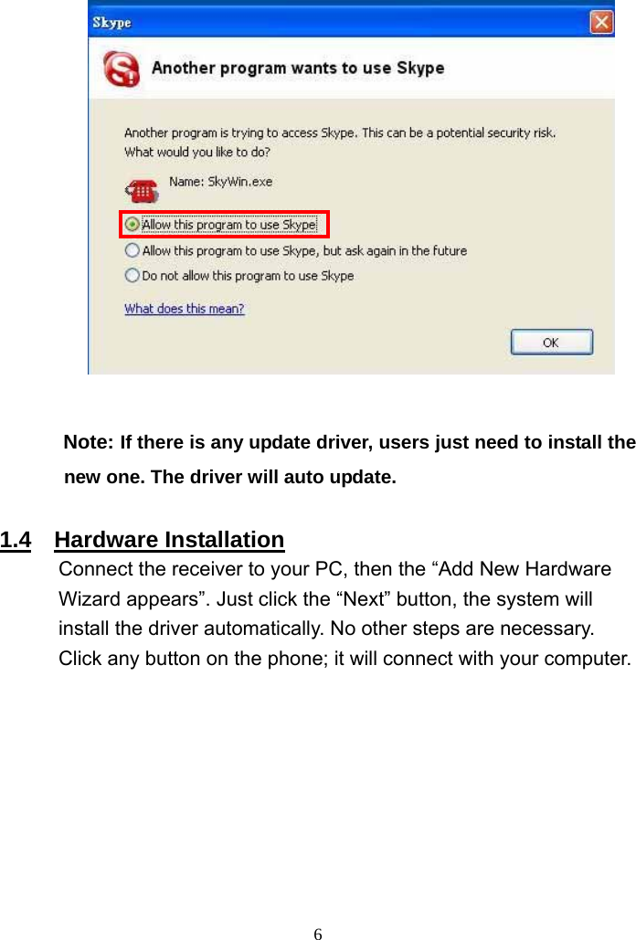              Note: If there is any update driver, users just need to install the new one. The driver will auto update.    1.4  Hardware Installation Connect the receiver to your PC, then the “Add New Hardware Wizard appears”. Just click the “Next” button, the system will install the driver automatically. No other steps are necessary. Click any button on the phone; it will connect with your computer.    6