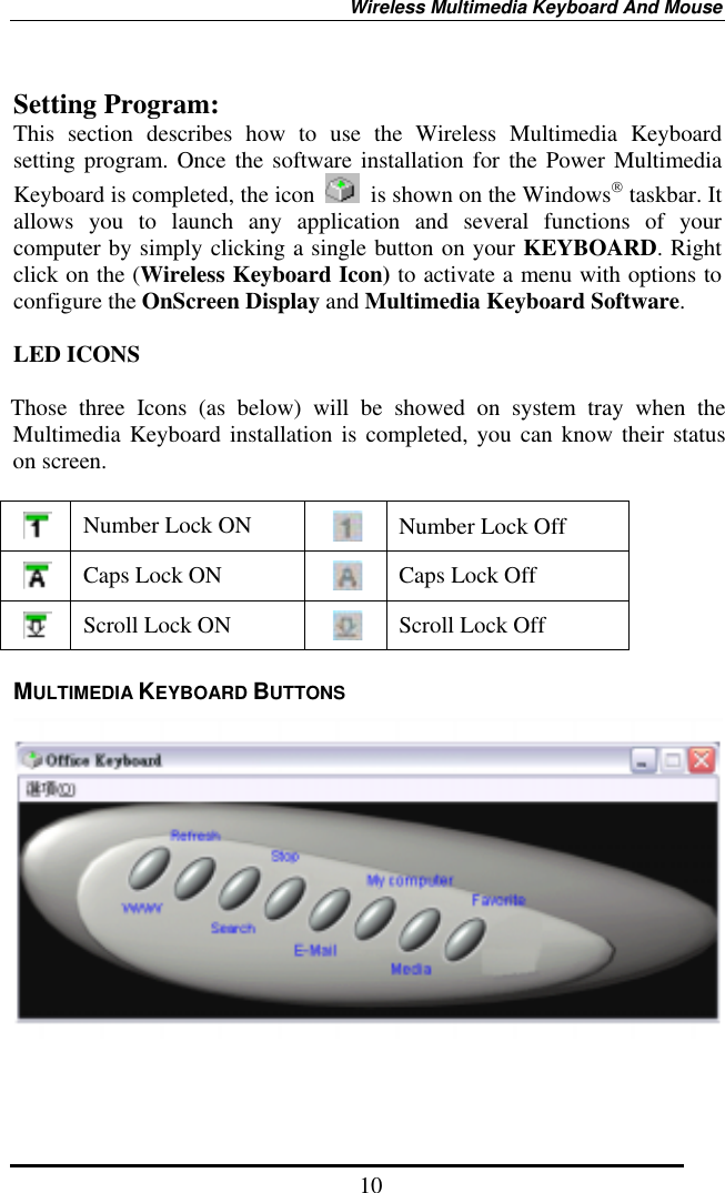 Wireless Multimedia Keyboard And Mouse  10 Setting Program: This section describes how to use the Wireless Multimedia Keyboard setting program. Once the software installation for the Power Multimedia Keyboard is completed, the icon    is shown on the Windows taskbar. It allows you to launch any application and several functions of your computer by simply clicking a single button on your KEYBOARD. Right click on the (Wireless Keyboard Icon) to activate a menu with options to configure the OnScreen Display and Multimedia Keyboard Software.  LED ICONS  Those three Icons (as below) will be showed on system tray when the Multimedia Keyboard installation is completed, you can know their status on screen.   Number Lock ON   Number Lock Off  Caps Lock ON   Caps Lock Off  Scroll Lock ON   Scroll Lock Off MULTIMEDIA KEYBOARD BUTTONS   