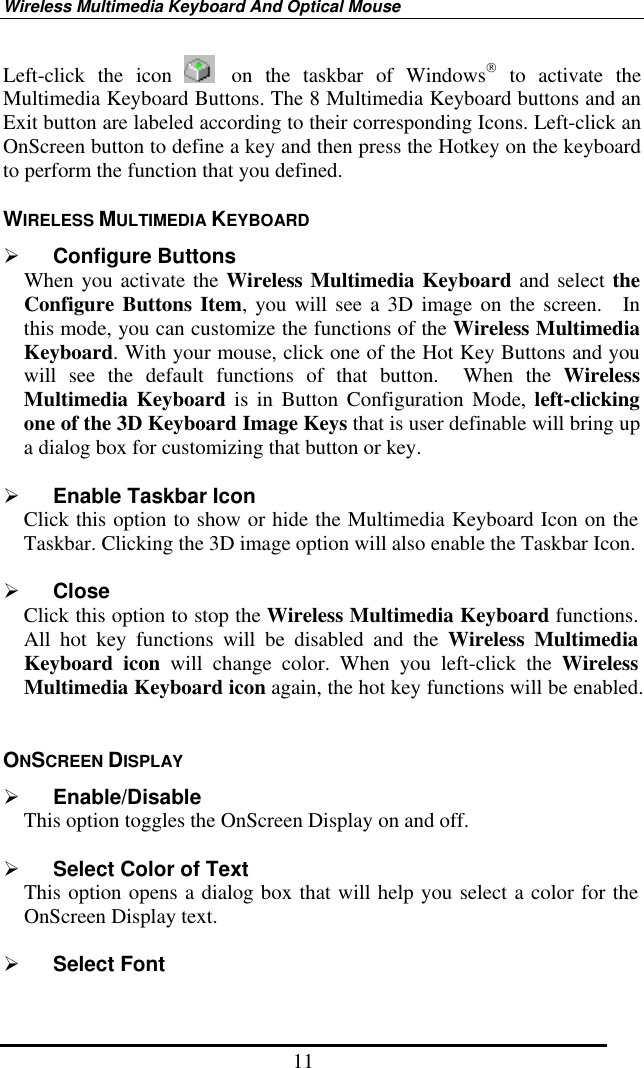 Wireless Multimedia Keyboard And Optical Mouse 11 Left-click the icon   on the taskbar of Windows to activate the Multimedia Keyboard Buttons. The 8 Multimedia Keyboard buttons and an Exit button are labeled according to their corresponding Icons. Left-click an OnScreen button to define a key and then press the Hotkey on the keyboard to perform the function that you defined.   WIRELESS MULTIMEDIA KEYBOARD   Configure Buttons When you activate the Wireless Multimedia Keyboard and select the Configure Buttons Item, you will see a 3D image on the screen.  In this mode, you can customize the functions of the Wireless Multimedia Keyboard. With your mouse, click one of the Hot Key Buttons and you will see the default functions of that button.  When the Wireless Multimedia Keyboard is in Button Configuration Mode, left-clicking one of the 3D Keyboard Image Keys that is user definable will bring up a dialog box for customizing that button or key.     Enable Taskbar Icon Click this option to show or hide the Multimedia Keyboard Icon on the Taskbar. Clicking the 3D image option will also enable the Taskbar Icon.    Close Click this option to stop the Wireless Multimedia Keyboard functions.   All hot key functions will be disabled and the Wireless Multimedia Keyboard icon will change color. When you left-click the Wireless Multimedia Keyboard icon again, the hot key functions will be enabled.  ONSCREEN DISPLAY     Enable/Disable   This option toggles the OnScreen Display on and off.    Select Color of Text This option opens a dialog box that will help you select a color for the OnScreen Display text.    Select Font 