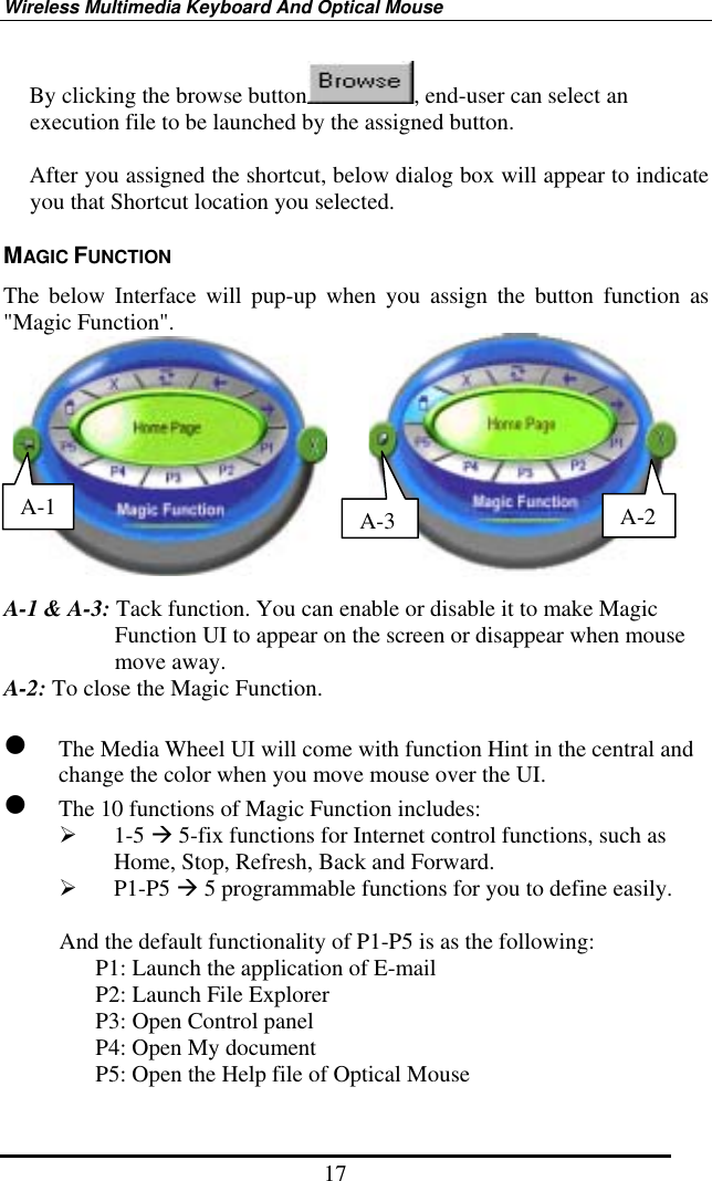 Wireless Multimedia Keyboard And Optical Mouse 17 By clicking the browse button , end-user can select an execution file to be launched by the assigned button.  After you assigned the shortcut, below dialog box will appear to indicate you that Shortcut location you selected.   MAGIC FUNCTION The below Interface will pup-up when you assign the button function as &quot;Magic Function&quot;.          A-1 &amp; A-3: Tack function. You can enable or disable it to make Magic Function UI to appear on the screen or disappear when mouse move away. A-2: To close the Magic Function.   The Media Wheel UI will come with function Hint in the central and change the color when you move mouse over the UI.  The 10 functions of Magic Function includes:   1-5  5-fix functions for Internet control functions, such as Home, Stop, Refresh, Back and Forward.     P1-P5  5 programmable functions for you to define easily.  And the default functionality of P1-P5 is as the following: P1: Launch the application of E-mail P2: Launch File Explorer P3: Open Control panel P4: Open My document P5: Open the Help file of Optical Mouse A-3A-2 A-1 