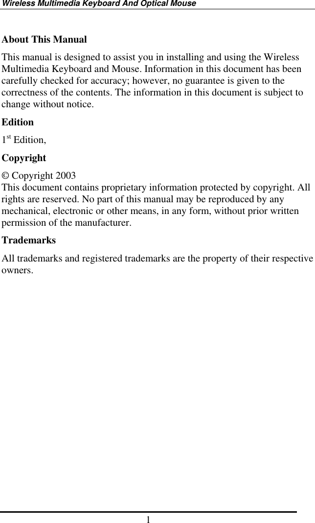 Wireless Multimedia Keyboard And Optical Mouse 1 About This Manual This manual is designed to assist you in installing and using the Wireless Multimedia Keyboard and Mouse. Information in this document has been carefully checked for accuracy; however, no guarantee is given to the correctness of the contents. The information in this document is subject to change without notice. Edition 1st Edition,   Copyright © Copyright 2003 This document contains proprietary information protected by copyright. All rights are reserved. No part of this manual may be reproduced by any mechanical, electronic or other means, in any form, without prior written permission of the manufacturer. Trademarks All trademarks and registered trademarks are the property of their respective owners. 