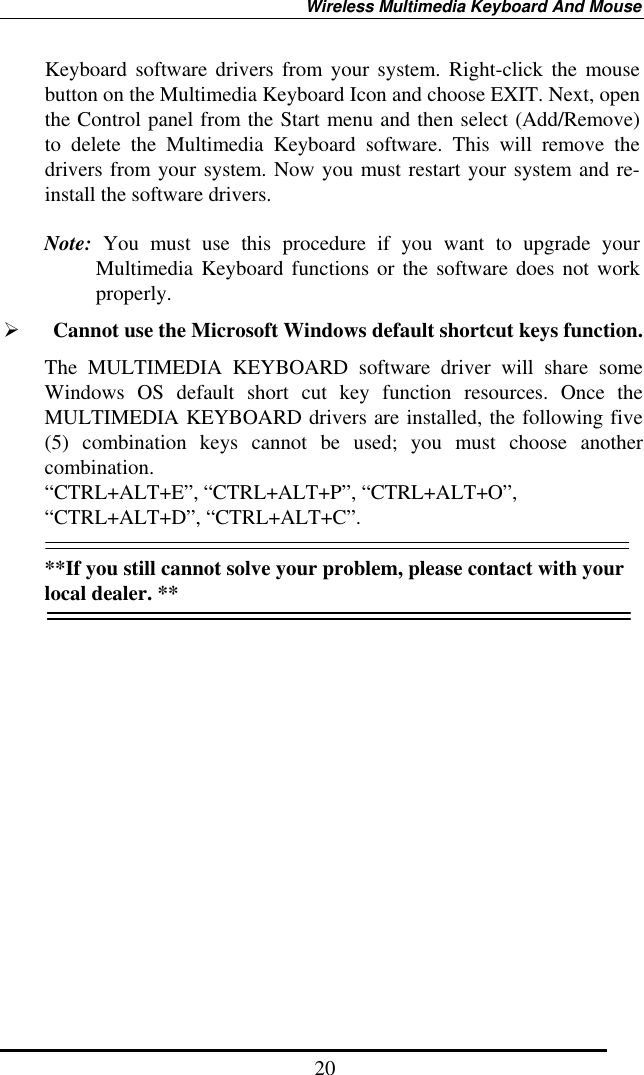 Wireless Multimedia Keyboard And Mouse  20Keyboard software drivers from your system. Right-click the mouse button on the Multimedia Keyboard Icon and choose EXIT. Next, open the Control panel from the Start menu and then select (Add/Remove) to delete the Multimedia Keyboard software. This will remove the drivers from your system. Now you must restart your system and re-install the software drivers.  Note: You must use this procedure if you want to upgrade your Multimedia Keyboard functions or the software does not work properly.   Cannot use the Microsoft Windows default shortcut keys function. The MULTIMEDIA KEYBOARD software driver will share some Windows OS default short cut key function resources. Once the MULTIMEDIA KEYBOARD drivers are installed, the following five (5) combination keys cannot be used; you must choose another combination. “CTRL+ALT+E”, “CTRL+ALT+P”, “CTRL+ALT+O”, “CTRL+ALT+D”, “CTRL+ALT+C”.  **If you still cannot solve your problem, please contact with your local dealer. **  