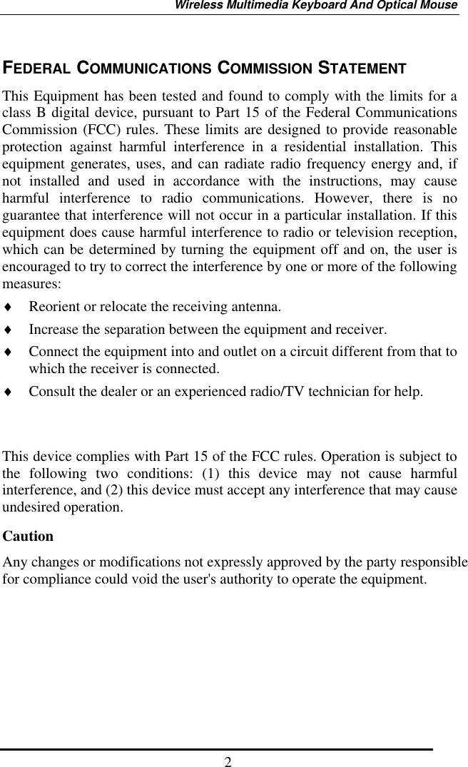Wireless Multimedia Keyboard And Optical Mouse  2FEDERAL COMMUNICATIONS COMMISSION STATEMENT This Equipment has been tested and found to comply with the limits for a class B digital device, pursuant to Part 15 of the Federal Communications Commission (FCC) rules. These limits are designed to provide reasonable protection against harmful interference in a residential installation. This equipment generates, uses, and can radiate radio frequency energy and, if not installed and used in accordance with the instructions, may cause harmful interference to radio communications. However, there is no guarantee that interference will not occur in a particular installation. If this equipment does cause harmful interference to radio or television reception, which can be determined by turning the equipment off and on, the user is encouraged to try to correct the interference by one or more of the following measures: ♦  Reorient or relocate the receiving antenna. ♦  Increase the separation between the equipment and receiver. ♦  Connect the equipment into and outlet on a circuit different from that to which the receiver is connected. ♦  Consult the dealer or an experienced radio/TV technician for help.   This device complies with Part 15 of the FCC rules. Operation is subject to the following two conditions: (1) this device may not cause harmful interference, and (2) this device must accept any interference that may cause undesired operation.      CautionAny changes or modifications not expressly approved by the party responsible for compliance could void the user&apos;s authority to operate the equipment. 