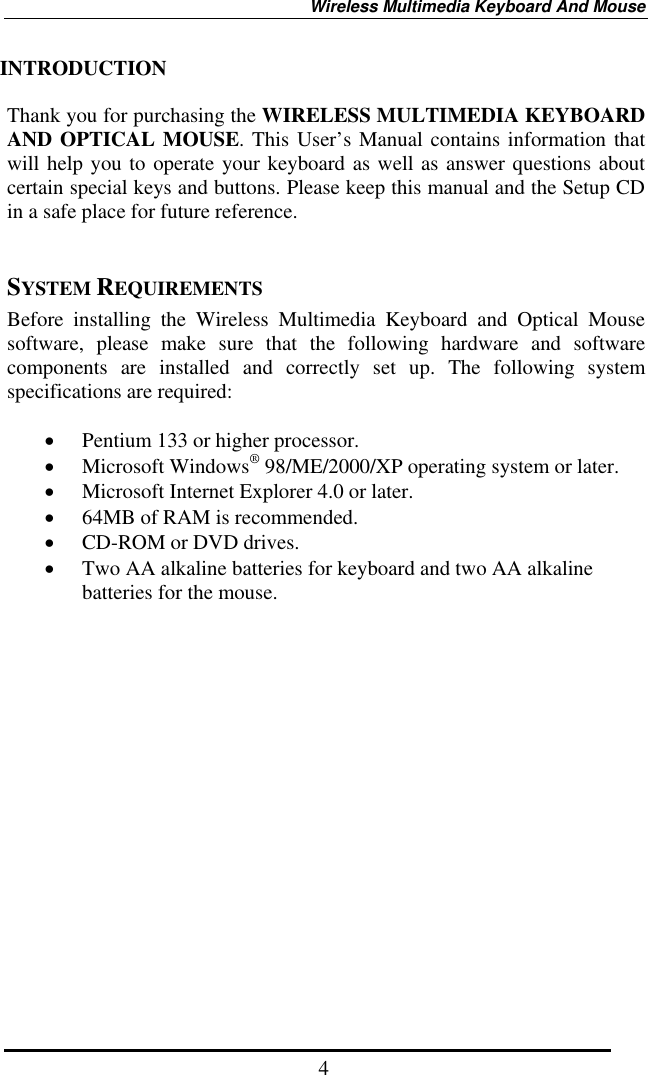 Wireless Multimedia Keyboard And Mouse  4INTRODUCTION  Thank you for purchasing the WIRELESS MULTIMEDIA KEYBOARD AND OPTICAL MOUSE. This User’s Manual contains information that will help you to operate your keyboard as well as answer questions about certain special keys and buttons. Please keep this manual and the Setup CD in a safe place for future reference.     SYSTEM REQUIREMENTS Before installing the Wireless Multimedia Keyboard and Optical Mouse software, please make sure that the following hardware and software components are installed and correctly set up. The following system specifications are required:  •  Pentium 133 or higher processor. •  Microsoft Windows® 98/ME/2000/XP operating system or later. •  Microsoft Internet Explorer 4.0 or later. •  64MB of RAM is recommended. •  CD-ROM or DVD drives. •  Two AA alkaline batteries for keyboard and two AA alkaline batteries for the mouse.                   